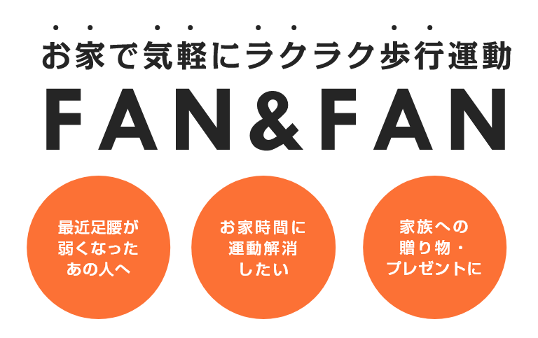 お家で気軽にラクラク歩行運動
FAN&FAN
最近足腰が弱くなったあの人へ
お家時間に運動解消したい
家族への贈り物・プレゼントに